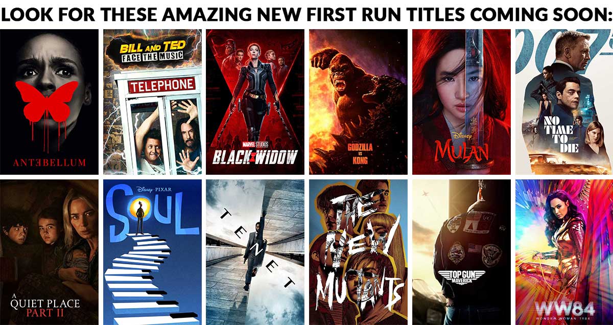  Look for these amazing new first run titles coming soon: Tenet Mulan Wonder Woman Antebellum Bill & Ted Face the Music The New Mutants A Quiet Place: Part II Black Widow Godzilla v Kong Soul No Time To Die Top Gun: Maverick